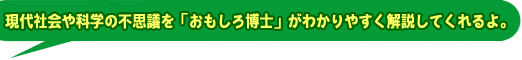 現代社会や科学の不思議を「おもしろ博士」がわかりやすく解説してくれるよ。